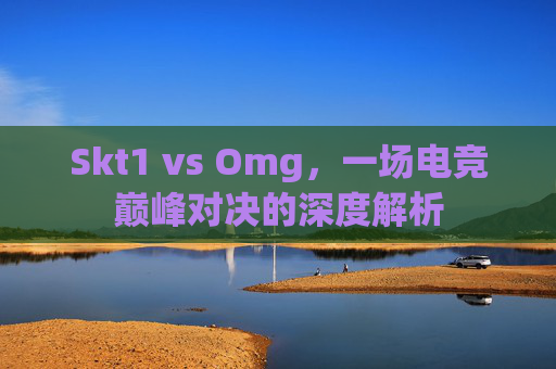 Skt1 vs Omg,一场电竞巅峰对决的深度解析 Skt1 vs Omg,一场电竞巅峰对决的深度解析