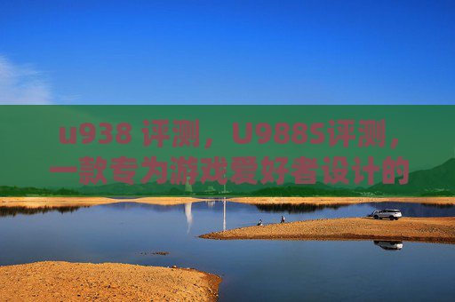 u938 评测,U988S评测,一款专为游戏爱好者设计的高性能手机 u938 评测,U988S评测,一款专为游戏爱好者设计的高性能手机
