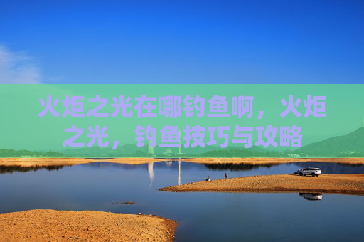 火炬之光在哪钓鱼啊，火炬之光，钓鱼技巧与攻略