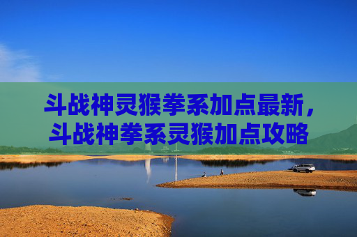 斗战神灵猴拳系加点最新，斗战神拳系灵猴加点攻略