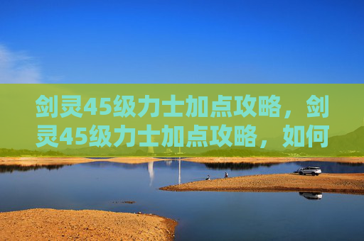 剑灵45级力士加点攻略,剑灵45级力士加点攻略,如何高效提升战斗力 剑灵45级力士加点攻略,剑灵45级力士加点攻略,如何高效提升战斗力