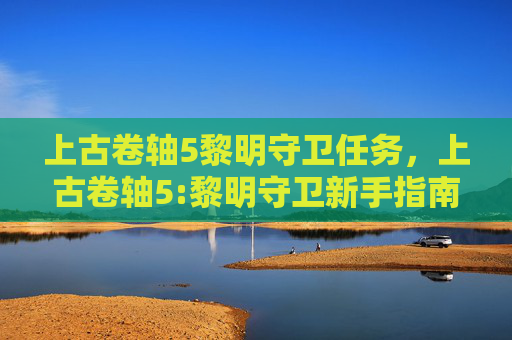 上古卷轴5黎明守卫任务,上古卷轴5:黎明守卫新手指南,掌握游戏核心机制,打造你的传奇之旅 上古卷轴5黎明守卫任务,上古卷轴5:黎明守卫新手指南,掌握游戏核心机制,打造你的传奇之旅