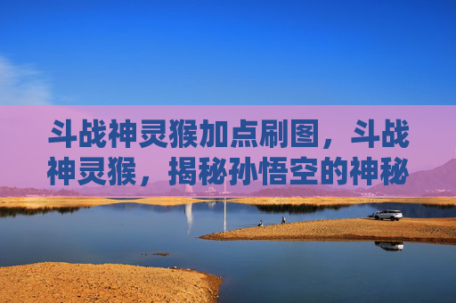 斗战神灵猴加点刷图,斗战神灵猴,揭秘孙悟空的神秘力量与战斗策略 斗战神灵猴加点刷图,斗战神灵猴,揭秘孙悟空的神秘力量与战斗策略
