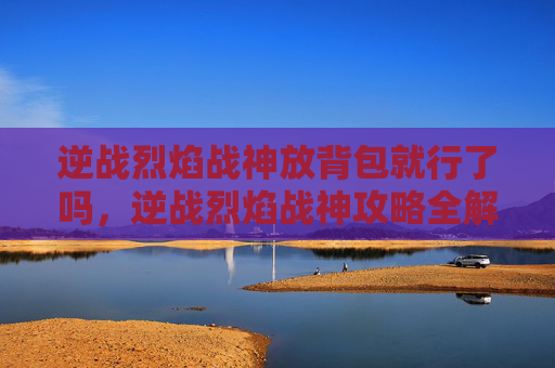 逆战烈焰战神放背包就行了吗,逆战烈焰战神攻略全解析,让你在战场上所向披靡! 逆战烈焰战神放背包就行了吗,逆战烈焰战神攻略全解析,让你在战场上所向披靡!