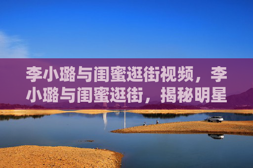 李小璐与闺蜜逛街视频，李小璐与闺蜜逛街，揭秘明星的日常时尚之旅