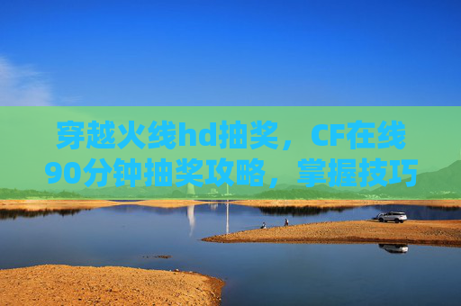 穿越火线hd抽奖，CF在线90分钟抽奖攻略，掌握技巧，轻松获取稀有道具