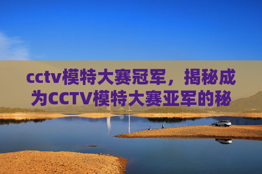 cctv模特大赛冠军,揭秘成为CCTV模特大赛亚军的秘诀,从准备到成功 cctv模特大赛冠军,揭秘成为CCTV模特大赛亚军的秘诀,从准备到成功