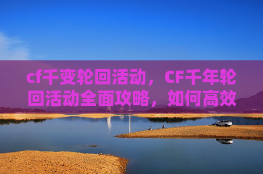 cf千变轮回活动，CF千年轮回活动全面攻略，如何高效参与并最大化收益