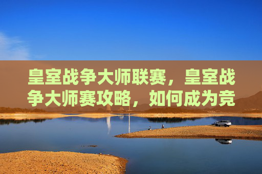 皇室战争大师联赛，皇室战争大师赛攻略，如何成为竞技场上的传奇玩家