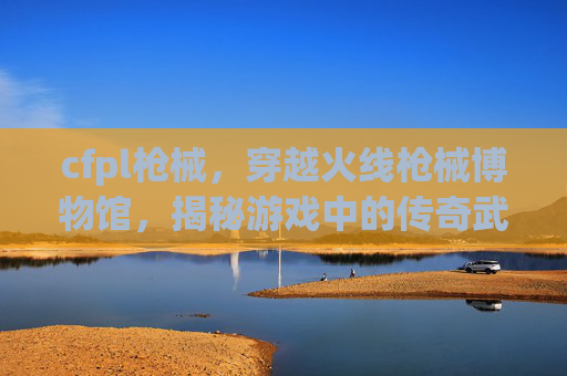 cfpl枪械，穿越火线枪械博物馆，揭秘游戏中的传奇武器