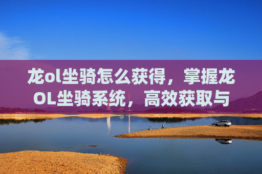 龙ol坐骑怎么获得,掌握龙OL坐骑系统,高效获取与培养指南 龙ol坐骑怎么获得,掌握龙OL坐骑系统,高效获取与培养指南