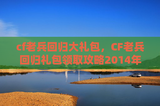 cf老兵回归大礼包，CF老兵回归礼包领取攻略2014年版本全解析