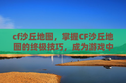 cf沙丘地图,掌握CF沙丘地图的终极技巧,成为游戏中的不败王者 cf沙丘地图,掌握CF沙丘地图的终极技巧,成为游戏中的不败王者