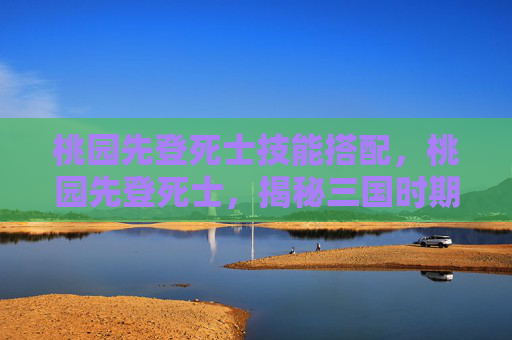 桃园先登死士技能搭配,桃园先登死士,揭秘三国时期的忠诚与牺牲 桃园先登死士技能搭配,桃园先登死士,揭秘三国时期的忠诚与牺牲