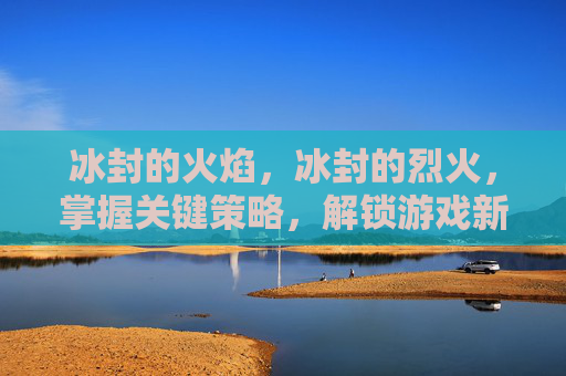 冰封的火焰,冰封的烈火,掌握关键策略,解锁游戏新境界 冰封的火焰,冰封的烈火,掌握关键策略,解锁游戏新境界
