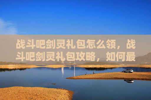 战斗吧剑灵礼包怎么领,战斗吧剑灵礼包攻略,如何最大化你的游戏收益 战斗吧剑灵礼包怎么领,战斗吧剑灵礼包攻略,如何最大化你的游戏收益