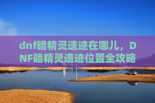 dnf暗精灵遗迹在哪儿,DNF暗精灵遗迹位置全攻略,让你轻松探索! dnf暗精灵遗迹在哪儿,DNF暗精灵遗迹位置全攻略,让你轻松探索!