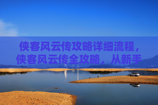 侠客风云传攻略详细流程，侠客风云传全攻略，从新手到高手的必经之路