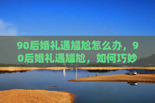 90后婚礼遇尴尬怎么办，90后婚礼遇尴尬，如何巧妙化解婚宴上的小插曲