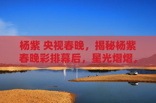 杨紫 央视春晚,揭秘杨紫春晚彩排幕后,星光熠熠,舞台背后的故事 杨紫 央视春晚,揭秘杨紫春晚彩排幕后,星光熠熠,舞台背后的故事