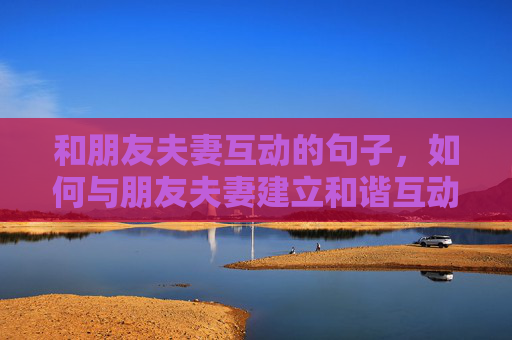 和朋友夫妻互动的句子，如何与朋友夫妻建立和谐互动关系