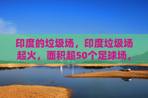 印度的垃圾场,印度垃圾场起火,面积超50个足球场,环保与安全的双重考验 印度的垃圾场,印度垃圾场起火,面积超50个足球场,环保与安全的双重考验