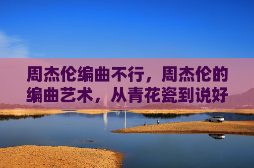 周杰伦编曲不行,周杰伦的编曲艺术,从青花瓷到说好不哭的音乐旅程 周杰伦编曲不行,周杰伦的编曲艺术,从青花瓷到说好不哭的音乐旅程