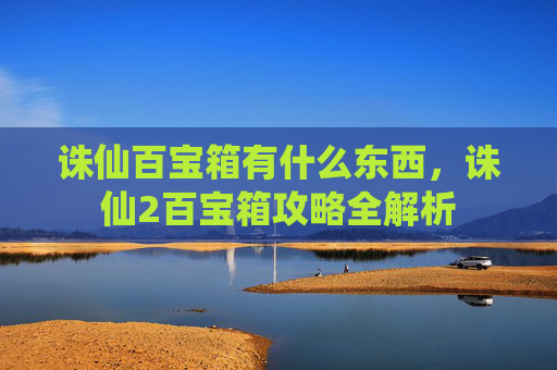 诛仙百宝箱有什么东西,诛仙2百宝箱攻略全解析 诛仙百宝箱有什么东西,诛仙2百宝箱攻略全解析