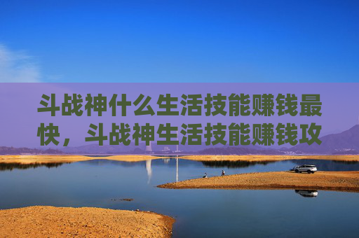 斗战神什么生活技能赚钱最快，斗战神生活技能赚钱攻略，从新手到高手的实用技巧