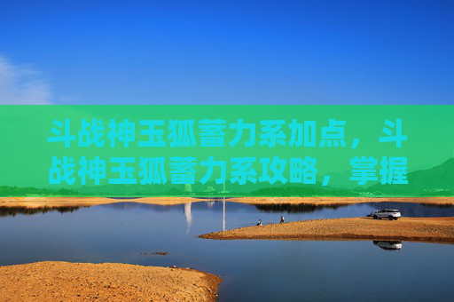 斗战神玉狐蓄力系加点，斗战神玉狐蓄力系攻略，掌握技巧，成为游戏中的终极战士