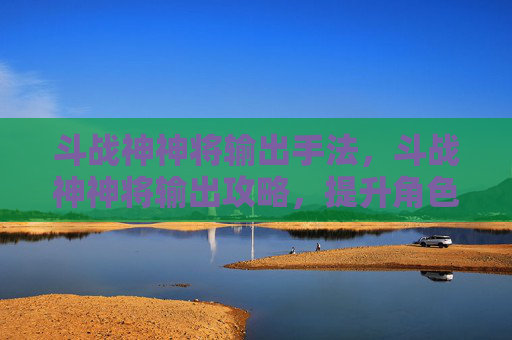 斗战神神将输出手法,斗战神神将输出攻略,提升角色实力的关键技巧 斗战神神将输出手法,斗战神神将输出攻略,提升角色实力的关键技巧