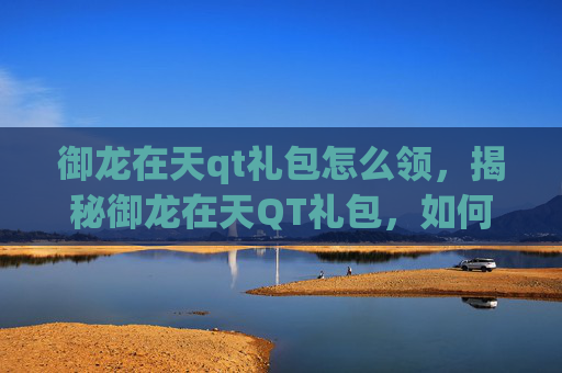 御龙在天qt礼包怎么领，揭秘御龙在天QT礼包，如何最大化你的游戏投资回报