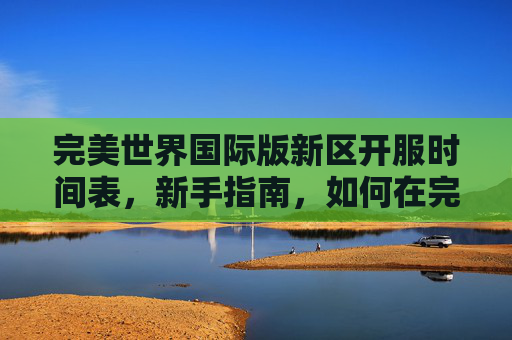 完美世界国际版新区开服时间表，新手指南，如何在完美世界国际版新区快速成长