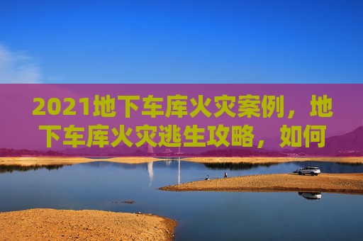 2021地下车库火灾案例，地下车库火灾逃生攻略，如何在紧急情况下保护自己和财产