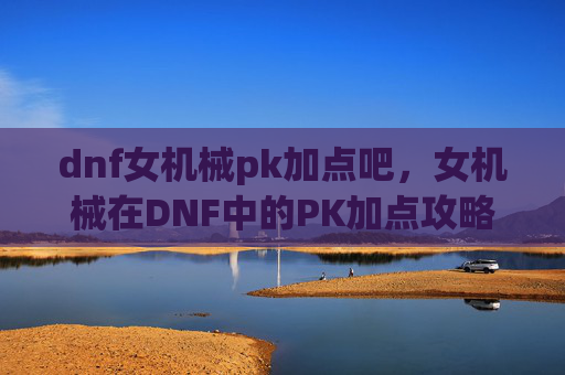 dnf女机械pk加点吧,女机械在DNF中的PK加点攻略 dnf女机械pk加点吧,女机械在DNF中的PK加点攻略