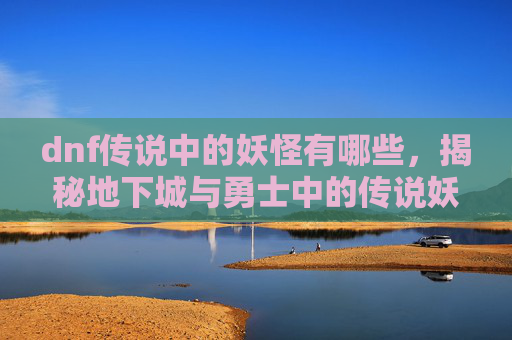 dnf传说中的妖怪有哪些,揭秘地下城与勇士中的传说妖怪——深渊之眼 dnf传说中的妖怪有哪些,揭秘地下城与勇士中的传说妖怪——深渊之眼
