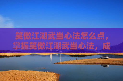 笑傲江湖武当心法怎么点，掌握笑傲江湖武当心法，成为武林高手