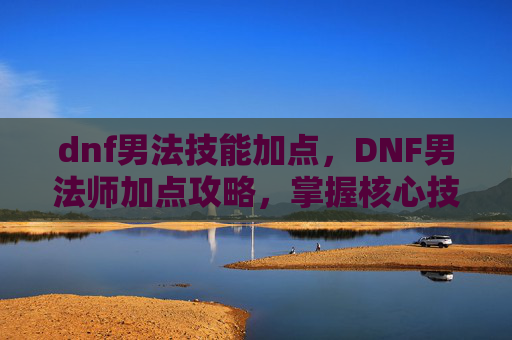 dnf男法技能加点,DNF男法师加点攻略,掌握核心技能,提升战斗效率 dnf男法技能加点,DNF男法师加点攻略,掌握核心技能,提升战斗效率