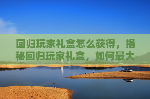 回归玩家礼盒怎么获得，揭秘回归玩家礼盒，如何最大化你的收获？