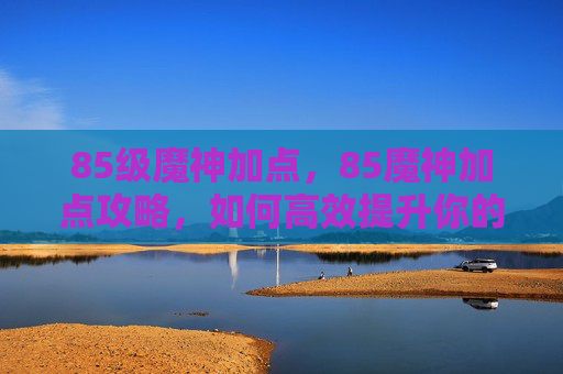 85级魔神加点，85魔神加点攻略，如何高效提升你的输出能力