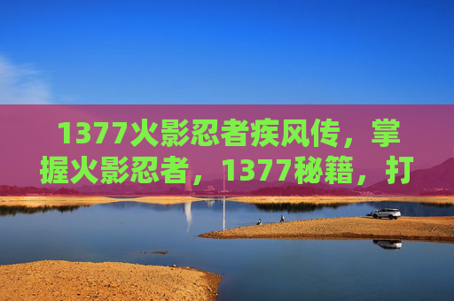 1377火影忍者疾风传,掌握火影忍者,1377秘籍,打造你的忍术大师之路 1377火影忍者疾风传,掌握火影忍者,1377秘籍,打造你的忍术大师之路