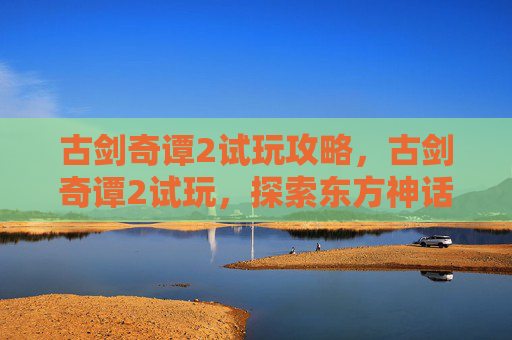 古剑奇谭2试玩攻略，古剑奇谭2试玩，探索东方神话的神秘世界