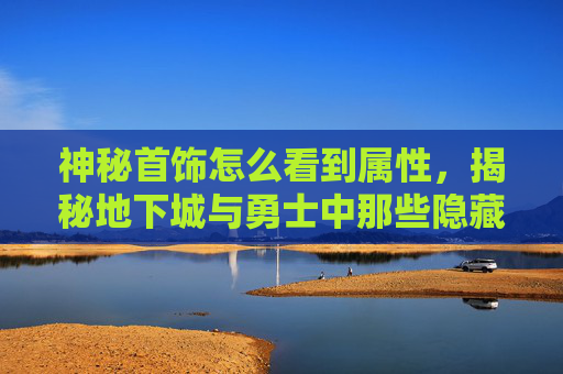 神秘首饰怎么看到属性，揭秘地下城与勇士中那些隐藏的神秘首饰，传说与真相