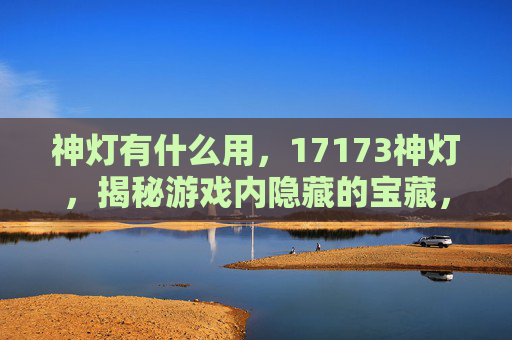 神灯有什么用，17173神灯，揭秘游戏内隐藏的宝藏，让你的游戏之旅更加精彩！