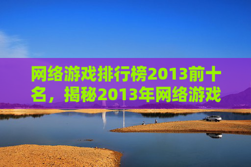 网络游戏排行榜2013前十名，揭秘2013年网络游戏排行榜，那些让你心动的游戏！