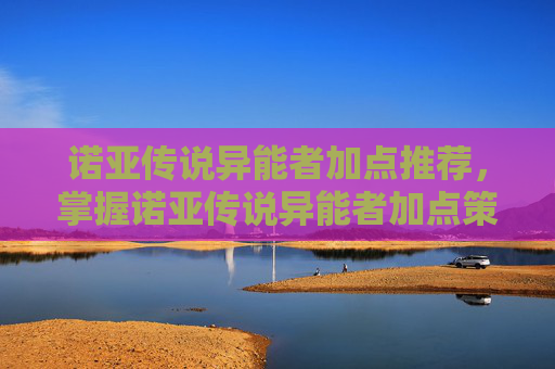 诺亚传说异能者加点推荐,掌握诺亚传说异能者加点策略,让你的角色更加强大 诺亚传说异能者加点推荐,掌握诺亚传说异能者加点策略,让你的角色更加强大