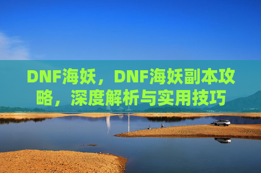 DNF海妖，DNF海妖副本攻略，深度解析与实用技巧