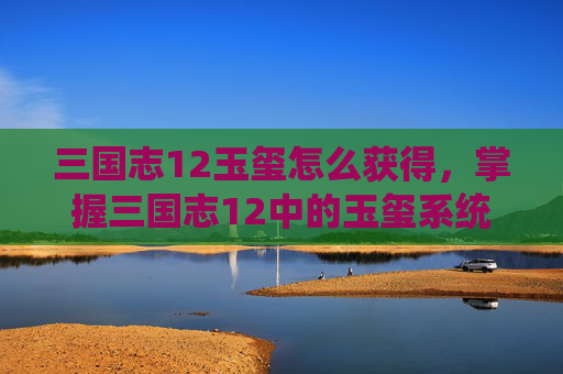 三国志12玉玺怎么获得，掌握三国志12中的玉玺系统，解锁你的帝王之路