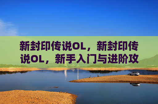新封印传说OL，新封印传说OL，新手入门与进阶攻略