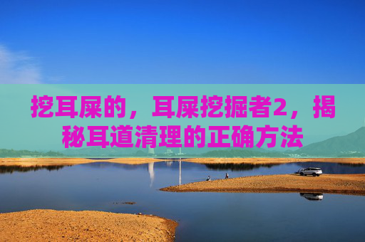 挖耳屎的,耳屎挖掘者2,揭秘耳道清理的正确方法 挖耳屎的,耳屎挖掘者2,揭秘耳道清理的正确方法